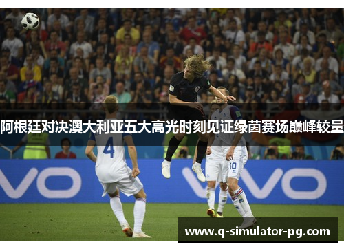 阿根廷对决澳大利亚五大高光时刻见证绿茵赛场巅峰较量