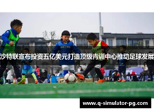 沙特联宣布投资五亿美元打造顶级青训中心推动足球发展