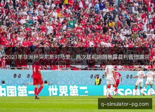 2021年非洲杯突尼斯对马里:两次提前响哨暴露裁判管理漏洞 2021年非洲杯突尼斯对马里:两次提前响哨暴露裁判管理漏洞